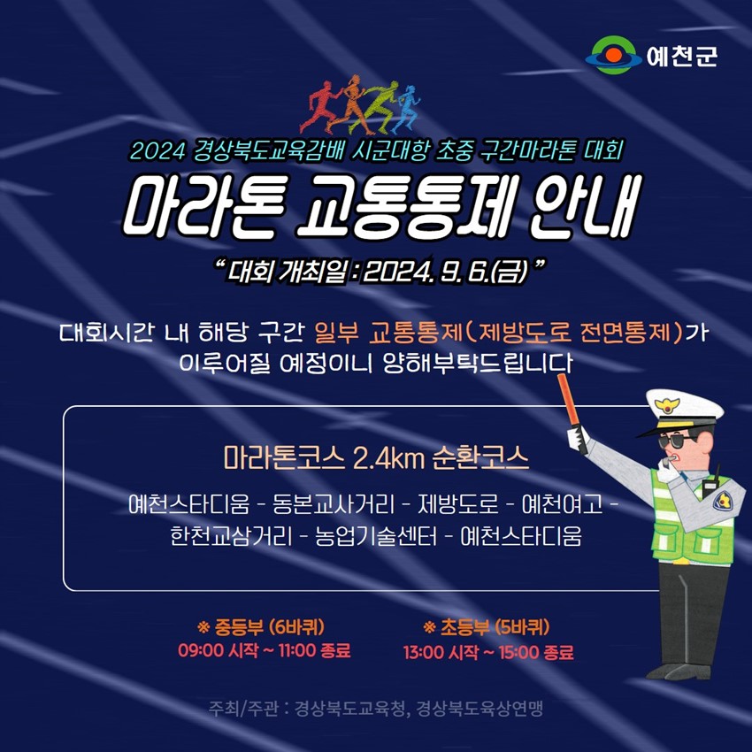 2024 경상북도교육감배 시군대항 초중 구간마라톤 대회 마라톤 교통통제 안내 '대회 개최일 : 2024. 9. 6.(금)' 대회시간 내 해당 구간 일부 교통통제(제방도로 전면통제)가 이루어질 예정이니 양해부탁드립니다. 마라톤코스 2.4km 순환코스 예천스타디움 - 동본교사거리 - 제방도로 - 예천여고 - 한천교삼거리 - 농업기술센터 - 예천스타디움 ※ 중등부(6바퀴) 09:00 시작 ~ 11:00 종료 ※ 초등부(5바퀴) 13:00 시작~ 15:00 종료 주최/주관 : 경상북도교육청, 경상북도육상연맹